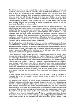 Na clínica, observamos esta constatação, ao acompanhar Lacan quando afirma que
“nada se pode dizer do amor” e, também, “nada se pode dizer da mulher” 2 . Quer
dizer, o amor e a mulher se situam para todo falasser, num campo que se acha
ignorado. Desse ponto de vista, uma mulher representa para um homem, alguma
coisa na qual ele crê desejar quando ama, algo que obedece a uma lógica
“misteriosa”; por isso a astúcia do homem é expressar-se pela poesia, por esta
comportar efeito de sentido, mas, também, de furo 3 , no que aponta para um real
sem sentido. Dito de outra maneira, a mulher escapole ao homem e ele fica
encantado. Dupla face do enigma mulher.
A história da psicanálise começa pela constatação de que “o amor é encontro”, e a
transferência, definida por Lacan, como amor ao saber, é o resultado, a resposta, o
produto. Foi desse encontro que aconteceu o primeiro tropeço clínico de Freud,
observando as aspirações passionais, principalmente das mulheres; no que
podemos dizer que foi o desejo da histérica que fez Freud trabalhar e inventar o
dispositivo analítico. Seu reconhecimento da transferência enquanto fenômeno
implica um postulado erotômano, que será sublimado e dissolvido pelo conceito de
transferência em Lacan: “não sou eu (o analista) que ele (o analisando) ama, mas
um Outro que eu corporifico na ausência e na efígie “ 4 .
 Na direção do tratamento do sujeito feminino, a primeira questão que se revela para
ser trabalhada é a demanda de amor. Esse fato de estrutura se explicita na clínica,
através da grande incidência de mulheres que demandam uma análise toda vez que
temem perder o amor, reafirmando que a mulher é perseverante na busca por um
parceiro permanente. Ela, por ter afinidade com a falta quer tudo, e isso é muito
inquietante para o homem, porque não tem limites.
Freud já indicava, que o estado amoroso, principalmente para uma mulher, pode
conduzir ao rompimento de seus laços, por implicar “fascinação ou servidão” 5 . Na
sua elaboração centrada no falo, demonstrava dificuldade em apreender o enigma
que a questão feminina encarna, evidenciando isso através da sua célebre pergunta
"O que quer uma mulher?". Lacan, por sua vez, com suas formulações, enfocou
essa questão a partir de um mais-além do falo, dando uma outra compreensão da
inveja do pênis – penisneid – que esclarece a confusão entre histeria e feminilidade.
No entanto, vale lembrar que a função paterna permanece em relevo nas intrincadas
redes da significação do sujeito feminino 6 , pois, ao reger as leis do amor, do desejo
e do gozo, evidencia que as escolhas femininas estão submetidas a processos
lógicos.
A partir dessas considerações queremos interrogar: qual o lugar, a função e a
natureza do amor, na relação sempre faltosa entre o sujeito feminino e a
sexualidade?
No autômaton do cotidiano, a paixão é uma promessa de vida que vai além da
felicidade e do sofrimento. Se recorrermos à literatura, veremos que é do agrado da
maioria se interessar pelas histórias que expressam a combinação fascinante de
amor e morte, indicando que o desejo pelo amor-paixão, leva em conta somente o
apaixonamento, subtraindo a possibilidade de sofrimento e esquecendo que amar é
se arriscar. Os amantes amam o próprio fato de amar; isso revela que precisam mais
da ausência do que da presença, tal como demonstra o amor cortês, imagem
perfeita do amor terrestre idealizado, onde     Mulher é erigida na condição de puro
invólucro do nada. O amor-paixão é desejado, na condição de jamais admitir o seu
sentido real, ou seja, o fato inconfessável de que ele está ligado à morte. Quem

                                          2
 