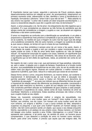 É importante marcar que Lacan, seguindo o percurso de Freud, produziu alguns
desenvolvimentos teóricos em relação ao amor. Ao acompanhá-lo, observamos um
primeiro momento onde, referenciado no falo, identifica o amor à transferência e à
repetição, formulando o aforismo: “amar é dar o que não se tem” 12 . Mais adiante no
seu ensino nos aportar: “o amor não é senão um dizer enquanto acontecimento. (...)
essa é a ressonância daquilo a que dei o suporte com meu nó borromeano 13 ”.
Assim, o amor pressupõe o nó. Se há amor, há enlaçamento dos três registros que o
compõem. É o que constatamos ao observar as três formas do semblante que ele
atinge e tenta dar consistência: a imagem, o sujeito e o ser, se situarem em registros
diferentes e não terem continuidade.
O amor no imaginário se confunde com a identificação ao semelhante, é um afeto e
proporciona a experiência mais próxima à completude a que se pode aspirar. Porém,
só se sustenta, na medida em que a imagem do outro nos faz supor que ela abriga
uma substância consistente. Dito de outra maneira: a imagem se sustenta do objeto
a, que causa o desejo, ao tempo em que é a base da sua insatisfação.
O amor na sua face simbólica é sempre amor de um nome e faz pacto. Assim, é
uma relação de sujeito a sujeito e tem por corolário o saber inconsciente que um
sujeito supõe ao outro. A fala do amor tenta fazer suplência ao “não há relação
sexual”, na impossível conjunção do sujeito e do corpo, isolando um significante que
seria suposto designar o ser do amado. Entretanto, não cessa de se escrever, pois,
o significante que só tem efeito de significado, rateia, ao pretender dar conta do ser
do Outro.
No registro do real, o amor visa o ser, que permanece em fuga perpétua, reduzindo-
se, sem o saber, à relação com o objeto da fantasia. Explicita-se aí a função mortal
do amor, sua possibilidade de transformar-se em ódio, pois, do ser do amado não se
obtém mais que alguns signos. Dizendo em outras palavras: a melhor maneira de
capturá-lo é perdê-lo, quer dizer, reduzí-lo a nada para que cesse de se escrever.
Dessa forma vemos o amor, enquanto fenômeno, ao mesmo tempo, ser evidente e
inapreensível. A demarcação de sua função no que se refere à sexuação nos
permite perceber melhor como Lacan a traduz em fórmulas que denomina de
“’quânticas da sexuação” 14 , as quais nos indicam que as diferentes formas de suprir
o impossível da relação sexual vão diferenciar as posições sexuadas, inscrevendo o
sujeito do lado masculino ou feminino, a partir de sua relação com a função fálica.
Tais construtos permitem articular as modalidades de gozo próprias a cada posição,
que recobrem a experiência do corpo, dando conta de duas maneiras do amor se
manifestar: fetichismo e erotomania. Estas escolhas amorosas vão indicar a forma
que o sujeito impõe ao seu objeto.
Nessa via, buscando compreender melhor o enigma da sexualidade, nos
perguntamos: o que é uma mulher para um homem? Uma mulher é para um
homem, seu sintoma, nos diz Lacan. Um homem crê numa mulher como ele crê
num sintoma, um enigma a decifrar; o que a torna símbolo da falta, deixando-o
suspenso na pergunta: o que quer uma mulher? Quando um homem deseja uma
mulher, não tem como parceiro senão um objeto, que causa o seu desejo enquanto
fetiche, equivalente a um pedaço do seu próprio corpo. Dessa maneira, um homem
crê desejar uma mulher, quando a ama. Então, interrogamos: e o amor? Este se
apresenta sem palavras, a tal ponto que, do sentido do amor, os homens pouco
compreendem, o que desenha a condição do amor no homem como narcísica.
Assim, para amar uma mulher, é preciso que aquilo que ele imagina dela, lhe

                                          4
 