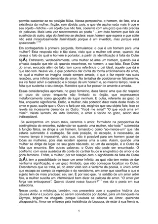 permita sustentar-se na posição fálica. Nessa perspectiva, o homem, de fato, cria a
existência da mulher; ficção, sem dúvida, pois, o que ele aspira nada mais é que o
seu objeto - fetiche - um objeto que não fala, coerente com um gozo que não precisa
de palavras. Mais uma vez recorreremos ao poeta “ ...em todo homem que fala da
ausência do outro, algo do feminino se declara: esse homem que espera e que sofre
não está miraculosamente feminilizado porque é um invertido, mas porque está
apaixonado.” 15
Em contrapartida à primeira pergunta, formulamos: o que é um homem para uma
mulher? Esta resposta não é tão clara, visto que a mulher crê amar, quando ela
deseja o falo do qual o homem é portador, a partir da identificação à falta do Outro
S( ). Entretanto, verdadeiramente, uma mulher só ama um homem, quando ela é
privada daquilo que ele dá; quando reconhece, no homem, a sua falta. Esse Outro
do amor, evocado além do falo, tem como referência o pai ideal, aquele que dá o
que não tem. Nessa via, é que podemos dar conta da forma erotomaníaca do amor,
na qual a mulher se imagina desde sempre amada, o que a faz repetir nas suas
relações, uma infinita demanda de amor. Na tentativa de posicionar-se falicamente,
ela vai fazer advir a castração e o desejo de um homem e, ao mesmo tempo, velar a
falta que sustenta o seu desejo. Manobra que a faz passar de amante a amada.
Essas considerações apontam, no gozo feminino, duas faces: uma que diz respeito
ao gozo do corpo enquanto não limitado ao órgão, que expressamos
metaforicamente como geografia de lugar nenhum. E outra, referente ao gozo da
fala, enquanto significante. Então, a mulher, não podendo dizer nada deste misto de
amor e gozo, supõe que o Outro o fará por ela, exigindo que seu objeto fale; isso se
revela na incessante demanda ao Outro: “Você me ama?” “O que você ama em
mim?”. Neste sentido, do lado feminino, o amor é tecido no gozo, sendo dele
indissociável.
  Se avançarmos um pouco mais, veremos o amor, formulado na perspectiva da
contingência do encontro, evidenciar-se quando uma mulher, não-toda 16 submetida
à função fálica, se dirige a um homem, tomando-o como “ao-menos-um” que não
estaria submetido à castração. Se esta posição, de exceção, é necessária, ao
mesmo tempo é impossível, visto que, não é possível para um homem gozar de
todas as mulheres, pois elas existem apenas uma a uma. Assim, quando uma
mulher se dirige do lugar de seu gozo não-todo, ao um da exceção, é o Outro da
falta que encontra. Em outras palavras: o Outro não pode ser encontrado. O
confronto com essa ausência dá conta do caráter louco e enigmático do amor e do
gozo feminino. Enfim, a mulher, por ter relação com o significante da falta do Outro
S( ), tem a possibilidade de tocar um amor infinito, ao qual não tem meios de dar
nenhuma significação, e um gozo ilimitado, que não consegue localizar no Outro.
Entendemos que se trata, aí, do amor visto sob a vertente da poesia, o único amor
que escapa ao campo da repetição e do narcisismo, um amor que sacrifica o que o
sujeito tem de mais precioso: seu ser. É por isso que, na solidão de um amor além
falo, a mulher suscita um interminável bem dizer da palavra de amor. “O amor por
força vos enlouquece”. Quanto durará vossa loucura?” 17 nos diz o poeta em sua
sabedoria.
Nesse ponto, a mitologia, também, nos presenteia com a sugestiva história dos
deuses Amor e Loucura, que ao serem convidados por Júpiter, para um banquete no
Olympo, brigam na chegada, porque Loucura se adianta ao Amor, querendo
ultrapassá-lo. Amor se enfurece pela insistência de Loucura, de estar à sua frente e,

                                          5
 