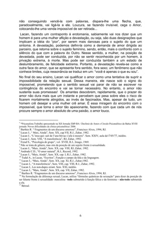 não conseguindo vencê-la com palavras, dispara-lhe uma flecha, que,
paradoxalmente, vai ligá-la a ele. Loucura, se fazendo invisível, cega o Amor,
colocando-lhe uma venda impossível de ser retirada...
 Lacan, fazendo um contraponto à erotomania, sabiamente vai nos dizer que um
homem é para uma mulher aflição e devastação, ou seja, são duas designações que
implicam a idéia do “pior”, por serem mais danosas para o sujeito do que um
sintoma. A devastação, podemos defini-la como a demanda de amor dirigida ao
parceiro, que retorna sobre o sujeito feminino, sendo, então, mais o confronto com o
silêncio do que com a palavra do Outro. Nesse sentido, a mulher, na posição de
devastada, pode ser conduzida, por não se sentir reconhecida por um homem, à
privação extrema, à morte. Mas pode ser conduzida também a um estado de
deslumbramento, de felicidade extrema. Portanto, a devastação revela-se como a
outra face do amor, que se apresenta fora sentido, fora sexo; um fenômeno que não
conhece limites, cuja ressonância se traduz em um: “você é apenas o que eu sou”.
No final do seu ensino, Lacan vai qualificar o amor como uma tentativa de suprir a
impossibilidade da relação sexual. Dessa maneira, ele nasce sob o signo do
impossível, prometendo que o sentido sexual vai parar de não se escrever na
contingência do encontro e vai se tornar necessário. No entanto, o amor não
sustenta suas promessas! Os amantes descobrem, rapidamente, que o prazer do
amor não dura mais que um instante e percebem que pesa sobre eles o risco de
ficarem mortalmente atingidos, ao invés de fascinados. Mas, apesar de tudo, um
homem crê desejar e uma mulher crê amar. É essa miragem do encontro com o
impossível, que torna o amor tão apaixonante, fazendo com que cada um de nós
procure sempre o amor absoluto de uma paixão, o amor louco.


∗
  *Psicanalista.Trabalho apresentado na XII Jornada EBP-BA / Declínio do Amor e Círculo Psicanalítico da Bahia XVIII
jornada /Novas dificuldades da clínica psicanalítica/ 2006.
1
  Barthes R. “ Fragmentos de um discurso amoroso”, Francisco Alves, 1994, RJ.
2
  Lacan J., “ Mais, Ainda”, Sem. XX, cap.VII, R.J., Zahar, 1982.
3
  Lacan J., “L’insu-qui- sait de l’une-bévue s’aile à mourre”. Sem. XXIV, aula de17/05/77, inédito.
4
  Lacan J., Sem. VIII, “A transferência”, RJ, Zahar, 1992.
5
  Freud S., “Psicologia de grupo”, vol. XVIII, R.J., Imago, 1969.
6
  Não se trata de gênero, mas sim da posição de um sujeito frente à sexualidade.
7
  Lacan J., “Mais, Ainda”, Sem. XX, cap. VIII, RJ, Zahar, 1982.
8
  Andrade C.D., “O amor natural”, R.J., Record, 1992.
9
  Lacan J., “Mais, Ainda”, Sem. XX, cap. I, R.J., Zahar, 1982.
10
   Tudal A., in Lacan, “Escritos”, Função e campo da fala e da linguagem.
11
   Lacan J., “Mais, Ainda”, Sem. XX, cap. XI, R.J., Zahar,1982.
12
   Lacan J., “A transferência”, Sem. VIII, cap. VIII, R.J., Zahar, 1992.
13
   Lacan J., Les non-dupes errant. Sem. XXI, inédito.
14
   Lacan J., “Mais, Ainda”, Sem. XX, cap. VII, Zahar, 1982.
15
   Barthes R. “Fragmentos de um discurso amoroso”, Francisco Alves, 1994, RJ.
16
   Na formulação da diferença sexual, Lacan, utiliza “fórmulas quânticas da sexuação” para dizer da posição do
ser falante frente à sexualidade: masculina –todo submetido à função fálica e da feminina – não-todo submetido
a ela.
17
   Béroul.




                                                           6
 