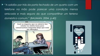  “A solidão por trás da porta fechada de um quarto com um
telefone na mão pode parecer uma condição menos
arriscada e mais segura do que compartilhar um terreno
doméstico comum.” (BAUMAN, 2004, p.40)
 