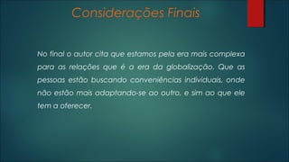 Considerações Finais
No final o autor cita que estamos pela era mais complexa
para as relações que é a era da globalização. Que as
pessoas estão buscando conveniências individuais, onde
não estão mais adaptando-se ao outro, e sim ao que ele
tem a oferecer.
 