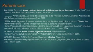 Referências
BAUMAN, Zygmunt. Amor Líquido: Sobre a fragilidade dos laços Humanos. Tradução Carlos
Alberto Medeiros. Rio de Janeiro: Zahar, 2014. 190 p.
_______. Amor Líquido. A cerca de Fragilidade e de vínculos humanos. Buenos Aires: Fundo
de Cultura económica de Argentina, 2005.
BETSY, Giseli. Zygmunt Bauman: vivemos tempos líquidos. Nada é para durar. Obvius. De
dentro da cartola – Entre um sacudir e outro a palavra. Disponível em:
<http://lounge.obviousmag.org/de_dentro_da_cartola/2013/11/zygmunt-bauman-vivemos-
tempos-liquidos-nada-e-para-durar.html>. Acesso em: 11 nov. 2014.
BOMFIM, Cláudia. Amor Líquido Zygmunt Bauman. Disponível em:
<https://www.youtube.com/watch?v=XxDzkW809uo>. Acesso em: 05 nov. 2014.
BORGES, Rejane. O Filósofo Zygmunt Bauman. Obvius. Disponível
em:<http://obviousmag.org/archives/2014/03/o_filosofo_zygmunt_bauman.html>. Acesso
em: 13 nov. 2014.
 