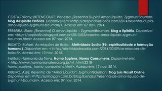 COSTA,Tailany; BITTENCOURT, Vanessa. [Resenha Dupla] Amor Líquido, ZygmuntBauman.
Blog despindo Estórias. Disponível em:<http://despindoestorias.com/2014/resenha-dupla-
amor-liquido-zygmunt-bauman/>. Acesso em: 07 nov. 2014.
FERREIRA, Elder. [Resenha] O Amor Líquido – ZygmuntBauman. Blog o Epitáfio. Disponível
em: <http://oepitafio.blogspot.com.br/2013/03/resenha-amor-liquido-zygmunt-
bauman.html> Acesso em 07 nov. 2014.
BUSATO, Rafael. As relações de Bolso. Afetividade Sadia (Fé, espiritualidade e formação
humana). Disponível em: < http://afetividadesadia.com/2014/03/09/as-relacoes-de-
bolso/>. Acesso em: 13 nov. 2014.
Instituto Harmonia da Terra. Homo Sapiens, Homo Consumens. Disponível em:
< http://www.harmonianaterra.org.br/nt_html/3218-
homo_sapiens,_homo_consumens.html>. Acesso em: 13 nov. 2014.
RIBEIRO, Assis. Resenha de “Amor Líquido”, ZygmuntBauman. Blog Luis Nassif Online.
Disponível em:<http://jornalggn.com.br/blog/luisnassif/resenha-de-amor-liquido-de-
zygmunt-bauman>. Acesso em: 07 nov. 2014.
 
