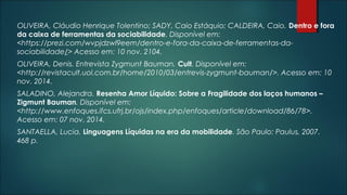 OLIVEIRA, Cláudio Henrique Tolentino; SADY, Caio Estáquio; CALDEIRA, Caio. Dentro e fora
da caixa de ferramentas da sociabilidade. Disponível em:
<https://prezi.com/wvpjdzwl9eem/dentro-e-fora-da-caixa-de-ferramentas-da-
sociabilidade/> Acesso em: 10 nov. 2104.
OLIVEIRA, Denis. Entrevista Zygmunt Bauman. Cult. Disponível em:
<http://revistacult.uol.com.br/home/2010/03/entrevis-zygmunt-bauman/>. Acesso em: 10
nov. 2014.
SALADINO, Alejandra. Resenha Amor Líquido: Sobre a Fragilidade dos laços humanos –
Zigmunt Bauman. Disponível em:
<http://www.enfoques.ifcs.ufrj.br/ojs/index.php/enfoques/article/download/86/78>.
Acesso em: 07 nov. 2014.
SANTAELLA, Lucia. Linguagens Líquidas na era da mobilidade. São Paulo: Paulus, 2007.
468 p.
 
