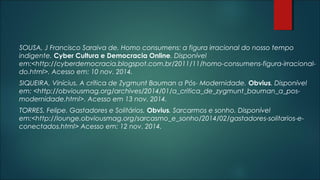 SOUSA, J Francisco Saraiva de. Homo consumens: a figura irracional do nosso tempo
indigente. Cyber Cultura e Democracia Online. Disponível
em:<http://cyberdemocracia.blogspot.com.br/2011/11/homo-consumens-figura-irracional-
do.html>. Acesso em: 10 nov. 2014.
SIQUEIRA, Vinícius. A crítica de Zygmunt Bauman a Pós- Modernidade. Obvius. Disponível
em: <http://obviousmag.org/archives/2014/01/a_critica_de_zygmunt_bauman_a_pos-
modernidade.html>. Acesso em 13 nov. 2014.
TORRES, Felipe. Gastadores e Solitários. Obvius. Sarcarmos e sonho. Disponível
em:<http://lounge.obviousmag.org/sarcasmo_e_sonho/2014/02/gastadores-solitarios-e-
conectados.html> Acesso em: 12 nov. 2014.
 
