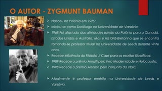 O AUTOR - ZYGMUNT BAUMAN
 Nasceu na Polônia em 1925;
 Iniciou-se como Sociólogo na Universidade de Varsóvia;
 1968 Foi afastado das atividades saindo da Polônia para o Canadá,
Estados Unidos e Austrália. Mas é na Grã-Bretanha que se encontra
tornando-se professor titular na Universidade de Leeds durante vinte
anos.
 Recebe influência do Filósofo Ji Caze para os escritos filosóficos;
 1989 Recebe o prêmio Amalfi pelo livro Modernidade e Holocausto;
 1998 Recebe o prêmio Adorno pelo conjunto da obra;
 Atualmente é professor emérito na Universidade de Leeds e
Varsóvia.
 