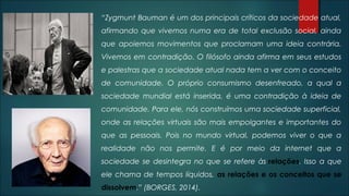 “Zygmunt Bauman é um dos principais críticos da sociedade atual,
afirmando que vivemos numa era de total exclusão social, ainda
que apoiemos movimentos que proclamam uma ideia contrária.
Vivemos em contradição. O filósofo ainda afirma em seus estudos
e palestras que a sociedade atual nada tem a ver com o conceito
de comunidade. O próprio consumismo desenfreado, a qual a
sociedade mundial está inserida, é uma contradição à ideia de
comunidade. Para ele, nós construímos uma sociedade superficial,
onde as relações virtuais são mais empolgantes e importantes do
que as pessoais. Pois no mundo virtual, podemos viver o que a
realidade não nos permite. E é por meio da internet que a
sociedade se desintegra no que se refere às relações. Isso a que
ele chama de tempos líquidos, as relações e os conceitos que se
dissolvem.” (BORGES, 2014).
 