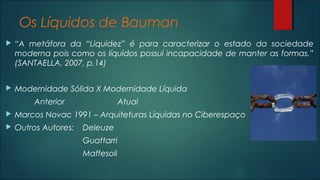 Os Líquidos de Bauman
 “A metáfora da “Liquidez” é para caracterizar o estado da sociedade
moderna pois como os líquidos possui incapacidade de manter as formas.”
(SANTAELLA, 2007, p.14)
 Modernidade Sólida X Modernidade Líquida
Anterior Atual
 Marcos Novac 1991 – Arquiteturas Líquidas no Ciberespaço
 Outros Autores: Deleuze
Guattarri
Maffesoli
 