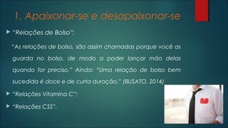 1. Apaixonar-se e desapaixonar-se
 “Relações de Bolso”;
“As relações de bolso, são assim chamadas porque você as
guarda no bolso, de modo a poder lançar mão delas
quando for preciso.” Ainda: “Uma relação de bolso bem
sucedida é doce e de curta duração.” (BUSATO, 2014)
 “Relações Vitamina C”;
 “Relações CSS”.
 