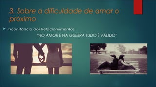 3. Sobre a dificuldade de amar o
próximo
 Inconstância dos Relacionamentos.
“NO AMOR E NA GUERRA TUDO É VÁLIDO”
 