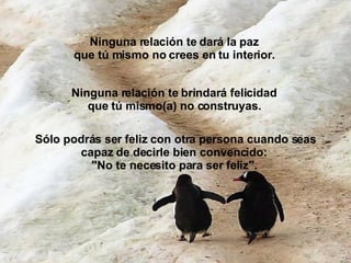 Ninguna relación te dará la paz que tú mismo no crees en tu interior.   Ninguna relación te brindará felicidad  que tú mismo(a) no construyas.   Sólo podrás ser feliz con otra persona cuando seas capaz de decirle bien convencido:  "No te necesito para ser feliz".   