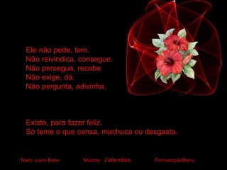 Ele não pede, tem.
Não reivindica, consegue.
Não persegue, recebe.
Não exige, dá.
Não pergunta, adivinha.
Existe, para fazer feliz.
Só teme o que cansa, machuca ou desgasta.
Texto: Loiro Bobo Música: J'attendais. FormataçãoManu
 