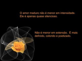 O amor maduro não é menor em intensidade.
Ele é apenas quase silencioso.
Não é menor em extensão. É mais
definido, colorido e poetizado.
 