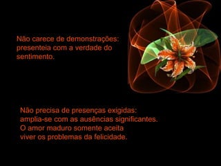 Não carece de demonstrações:
presenteia com a verdade do
sentimento.
Não precisa de presenças exigidas:
amplia-se com as ausências significantes.
O amor maduro somente aceita
viver os problemas da felicidade.
 