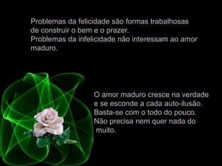 Problemas da felicidade são formas trabalhosas
de construir o bem e o prazer.
Problemas da infelicidade não interessam ao amor
maduro.
O amor maduro cresce na verdade
e se esconde a cada auto-ilusão.
Basta-se com o todo do pouco.
Não precisa nem quer nada do
muito.
 