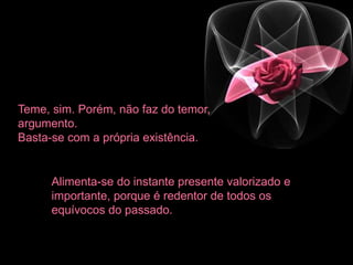 Teme, sim. Porém, não faz do temor,
argumento.
Basta-se com a própria existência.
Alimenta-se do instante presente valorizado e
importante, porque é redentor de todos os
equívocos do passado.
 