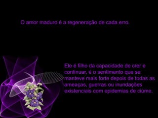 O amor maduro é a regeneração de cada erro.
Ele é filho da capacidade de crer e
continuar, é o sentimento que se
manteve mais forte depois de todas as
ameaças, guerras ou inundações
existenciais com epidemias de ciúme.
 