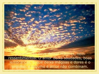 O amor não deve deixar mágoas, nem ressentimentos. O amor deixa saudades, boas lembranças, o que deixa mágoas e dores é o orgulho, e orgulho e amor não combinam. 