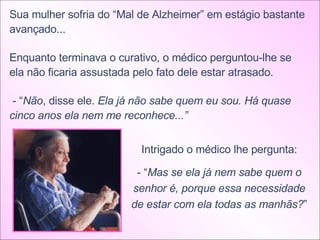 Sua mulher sofria do “Mal de Alzheimer” em estágio bastante avançado... Enquanto terminava o curativo, o médico perguntou-lhe se ela não ficaria assustada pelo fato dele estar atrasado. - “ Não , disse ele.  Ela já não sabe quem eu sou. Há quase cinco anos ela nem me reconhece...”  Intrigado o médico lhe pergunta: - “ Mas se ela já nem sabe quem o senhor é, porque essa necessidade de estar com ela todas as manhãs? ” 
