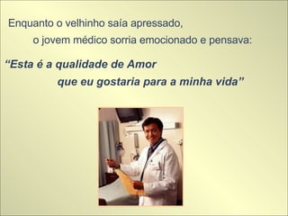 Enquanto o velhinho saía apressado,  o jovem médico sorria emocionado e pensava:  “ Esta é a qualidade de Amor  que eu gostaria para a minha vida” 