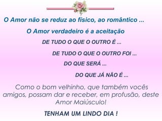 O Amor não se reduz ao físico, ao romântico ... O Amor verdadeiro é a aceitação  DE TUDO O QUE O OUTRO É ...  DE TUDO O QUE O OUTRO FOI ... DO QUE SERÁ ... DO QUE JÁ NÃO É ... Como o bom velhinho, que também vocês amigos, possam dar e receber, em profusão, deste Amor Maiúsculo! TENHAM UM LINDO DIA ! 