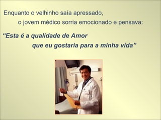 Enquanto o velhinho saía apressado,  o jovem médico sorria emocionado e pensava:  “ Esta é a qualidade de Amor  que eu gostaria para a minha vida” 