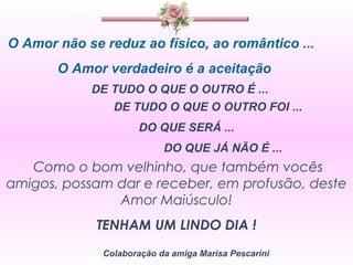 O Amor não se reduz ao físico, ao romântico ... O Amor verdadeiro é a aceitação  DE TUDO O QUE O OUTRO É ...  DE TUDO O QUE O OUTRO FOI ... DO QUE SERÁ ... DO QUE JÁ NÃO É ... Como o bom velhinho, que também vocês amigos, possam dar e receber, em profusão, deste Amor Maiúsculo! TENHAM UM LINDO DIA ! Colaboração da amiga Marisa Pescarini 