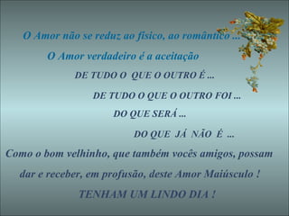 O Amor não se reduz ao físico, ao romântico ... O Amor verdadeiro é a aceitação  DE TUDO O  QUE O OUTRO É ...  DE TUDO O QUE O OUTRO FOI ... DO QUE SERÁ ... DO QUE  JÁ  NÃO  É  ... Como o bom velhinho, que também vocês amigos, possam dar e receber, em profusão, deste Amor Maiúsculo ! TENHAM UM LINDO DIA ! 