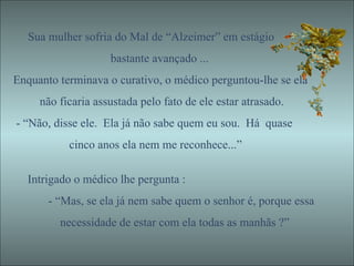 Sua mulher sofria do Mal de “Alzeimer” em estágio bastante avançado ... Enquanto terminava o curativo, o médico perguntou-lhe se ela não ficaria assustada pelo fato de ele estar atrasado. - “Não, disse ele.  Ela já não sabe quem eu sou.  Há  quase cinco anos ela nem me reconhece...”  Intrigado o médico lhe pergunta : - “Mas, se ela já nem sabe quem o senhor é, porque essa necessidade de estar com ela todas as manhãs ?” 