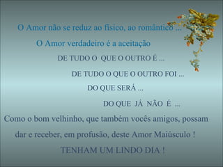 O Amor não se reduz ao físico, ao romântico ... O Amor verdadeiro é a aceitação  DE TUDO O  QUE O OUTRO É ...  DE TUDO O QUE O OUTRO FOI ... DO QUE SERÁ ... DO QUE  JÁ  NÃO  É  ... Como o bom velhinho, que também vocês amigos, possam dar e receber, em profusão, deste Amor Maiúsculo ! TENHAM UM LINDO DIA ! 