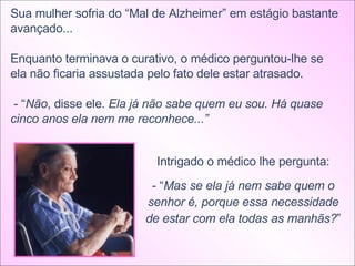 Sua mulher sofria do “Mal de Alzheimer” em estágio bastante avançado... Enquanto terminava o curativo, o médico perguntou-lhe se ela não ficaria assustada pelo fato dele estar atrasado. - “ Não , disse ele.  Ela já não sabe quem eu sou. Há quase cinco anos ela nem me reconhece...”  Intrigado o médico lhe pergunta: - “ Mas se ela já nem sabe quem o senhor é, porque essa necessidade de estar com ela todas as manhãs? ” 