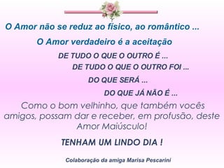 O Amor não se reduz ao físico, ao romântico ... O Amor verdadeiro é a aceitação  DE TUDO O QUE O OUTRO É ...  DE TUDO O QUE O OUTRO FOI ... DO QUE SERÁ ... DO QUE JÁ NÃO É ... Como o bom velhinho, que também vocês amigos, possam dar e receber, em profusão, deste Amor Maiúsculo! TENHAM UM LINDO DIA ! Colaboração da amiga Marisa Pescarini 