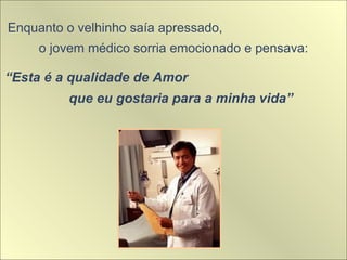 Enquanto o velhinho saía apressado,
o jovem médico sorria emocionado e pensava:
“Esta é a qualidade de Amor
que eu gostaria para a minha vida”
 