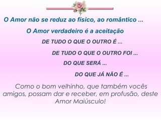 O Amor não se reduz ao físico, ao romântico ... O Amor verdadeiro é a aceitação  DE TUDO O QUE O OUTRO É ...  DE TUDO O QUE O OUTRO FOI ... DO QUE SERÁ ... DO QUE JÁ NÃO É ... Como o bom velhinho, que também vocês amigos, possam dar e receber, em profusão, deste Amor Maiúsculo! 