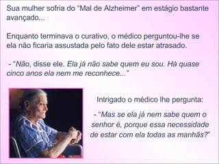 Sua mulher sofria do “Mal de Alzheimer” em estágio bastante avançado... Enquanto terminava o curativo, o médico perguntou-lhe se ela não ficaria assustada pelo fato dele estar atrasado. - “ Não , disse ele.  Ela já não sabe quem eu sou. Há quase cinco anos ela nem me reconhece...”  Intrigado o médico lhe pergunta: - “ Mas se ela já nem sabe quem o senhor é, porque essa necessidade de estar com ela todas as manhãs? ” 