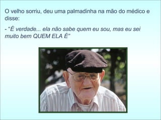 O velho sorriu, deu uma palmadinha na mão do médico e disse:  - “ É verdade... ela não sabe quem eu sou, mas eu sei muito bem QUEM ELA É” 