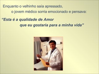 Enquanto o velhinho saía apressado,  o jovem médico sorria emocionado e pensava:  “ Esta é a qualidade de Amor  que eu gostaria para a minha vida” 