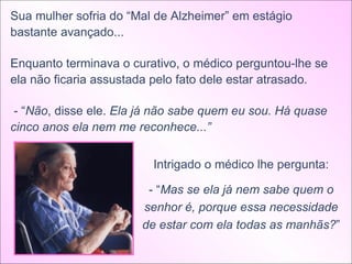 Sua mulher sofria do “Mal de Alzheimer” em estágio bastante avançado... Enquanto terminava o curativo, o médico perguntou-lhe se ela não ficaria assustada pelo fato dele estar atrasado. - “ Não , disse ele.  Ela já não sabe quem eu sou. Há quase cinco anos ela nem me reconhece...”  Intrigado o médico lhe pergunta: - “ Mas se ela já nem sabe quem o senhor é, porque essa necessidade de estar com ela todas as manhãs? ” 