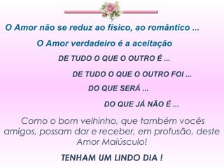 O Amor não se reduz ao físico, ao romântico ... O Amor verdadeiro é a aceitação  DE TUDO O QUE O OUTRO É ...  DE TUDO O QUE O OUTRO FOI ... DO QUE SERÁ ... DO QUE JÁ NÃO É ... Como o bom velhinho, que também vocês amigos, possam dar e receber, em profusão, deste Amor Maiúsculo! TENHAM UM LINDO DIA ! 