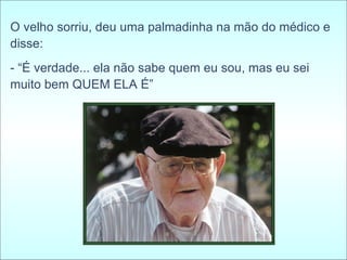 O velho sorriu, deu uma palmadinha na mão do médico e disse:  - “É verdade... ela não sabe quem eu sou, mas eu sei muito bem QUEM ELA É” 