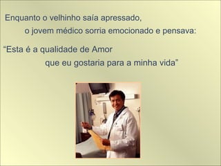 Enquanto o velhinho saía apressado,  o jovem médico sorria emocionado e pensava:  “ Esta é a qualidade de Amor  que eu gostaria para a minha vida” 