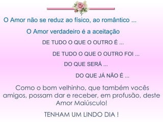 O Amor não se reduz ao físico, ao romântico ... O Amor verdadeiro é a aceitação  DE TUDO O QUE O OUTRO É ...  DE TUDO O QUE O OUTRO FOI ... DO QUE SERÁ ... DO QUE JÁ NÃO É ... Como o bom velhinho, que também vocês amigos, possam dar e receber, em profusão, deste Amor Maiúsculo! TENHAM UM LINDO DIA ! 