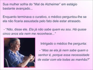Sua mulher sofria do “Mal de Alzheimer” em estágio
bastante avançado...

Enquanto terminava o curativo, o médico perguntou-lhe se
ela não ficaria assustada pelo fato dele estar atrasado.

 - “Não, disse ele. Ela já não sabe quem eu sou. Há quase
cinco anos ela nem me reconhece...”


                         Intrigado o médico lhe pergunta:

                        - “Mas se ela já nem sabe quem o
                       senhor é, porque essa necessidade
                       de estar com ela todas as manhãs?”
 