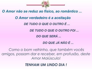 O Amor não se reduz ao físico, ao romântico ...
       O Amor verdadeiro é a aceitação
            DE TUDO O QUE O OUTRO É ...

                DE TUDO O QUE O OUTRO FOI ...
                    DO QUE SERÁ ...

                       DO QUE JÁ NÃO É ...

   Como o bom velhinho, que também vocês
amigos, possam dar e receber, em profusão, deste
               Amor Maiúsculo!
             TENHAM UM LINDO DIA !
 