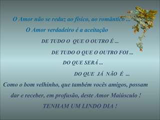 O Amor não se reduz ao físico, ao romântico ... O Amor verdadeiro é a aceitação  DE TUDO O  QUE O OUTRO É ...  DE TUDO O QUE O OUTRO FOI ... DO QUE SERÁ ... DO QUE  JÁ  NÃO  É  ... Como o bom velhinho, que também vocês amigos, possam dar e receber, em profusão, deste Amor Maiúsculo ! TENHAM UM LINDO DIA ! 