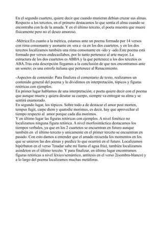 En el segundo cuarteto, quiere decir que cuando murieran debían cruzar sus almas.
Respecto a los tercetos, en el primero destacamos lo que sentía el alma cuando se
encontraba con la de la amada. Y en el último terceto, el poeta muestra que muere
físicamente pero no el deseo amoroso.
-Métrica:En cuanto a la métrica, estamos ante un poema formado por 14 versos
con rima consonante y asonante en -era e -ía en los dos cuartetos, y en los dos
tercetos localizamos también una rima consonante en -ido y -ado.Este poema está
formado por versos endecasílabos, por lo tanto pertenece al arte mayor. La
estructura de los dos cuartetos es ABBA y la que pertenece a los dos tercetos es
ABA.Tras esta descripción llegamos a la conclusión de que nos encontramos ante
un soneto; es una estrofa italiana que pertenece al Renacimiento.
-Aspectos de contenido: Para finalizra el comentario de texto, realizamos un
contenido general del poema y lo dividimos en interpretación, tópicos y figuras
retóricas con ejemplos.
En primer lugar hablamos de una interpretación; e poeta quiere decir con el poema
que aunque muera y quiera desatar su cuerpo, siempre va entregar su alma y se
sentirá enamorado.
En segundo lugar, los tópicos. Sobre todo a de destacar el amor post morten,
tempus fugit, carpe diem y quatodie morimus, es decir, hay que aprovechar el
tiempo respecto al amor porque cada día morimos.
Y en último lugar las figuras retóricas con ejemplos. A nivel fonético no
localizamos ninguna figura retórica. A nivel morfosintáctico destacamos los
tiempos verbales, ya que en los 2 cuartetos se encuentran en futuro aunque
también en el último terceto y unicamente en el primer terceto se encuentran en
pasado. Con esto damos a entender que el amado recuerda los momentos en los
que se unieron las dos almas y predice lo que ocurrirá en el futuro. Localizamos
hipérbaton en el verso 7(nadar sabe mi llama el agua fría), también localizamos
asíndeton en el último terceto. Y para finalizar, en último lugar encontramos
figuras retóricas a nivel léxico/semántico, antítesis en el verso 2(sombra-blanco) y
a lo largo del poema localizamos muchas metáforas.
 