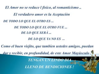 El Amor no se reducel fìsico, alromanticismo ..             El verdadero amor eslaAceptaciònDE TODO LO QUE EL OTRO ES ... DE TODO LO QUE EL OTROFUE ...DE LO QUE SERÀ ...DE LO QUE YA NO ES  ...Como elbuenviejito, que tambienustedes amigos, puedan  dar y recibir, enprofundidad, de este Amor Mayùsculo !TENGANUN LINDO DIA LLENO DE BENDICIONES!