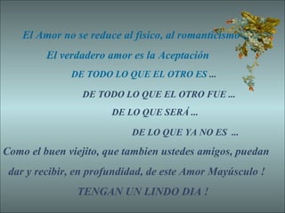 El Amor no se reduce al fìsico, al romanticismo ..
El verdadero amor es la Aceptación
DE TODO LO QUE EL OTRO ES ...
DE TODO LO QUE EL OTRO FUE ...
DE LO QUE SERÁ ...
DE LO QUE YA NO ES ...
Como el buen viejito, que tambien ustedes amigos, puedan
dar y recibir, en profundidad, de este Amor Mayúsculo !
TENGAN UN LINDO DIA !
 
