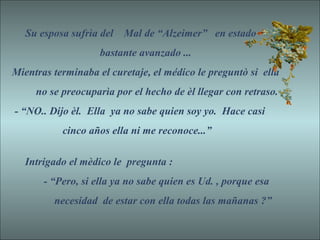 Su esposa sufrìa del Mal de “Alzeimer” en estado
bastante avanzado ...
Mientras terminaba el curetaje, el médico le preguntò si ella
no se preocuparìa por el hecho de èl llegar con retraso.
- “NO.. Dijo èl. Ella ya no sabe quien soy yo. Hace casi
cinco años ella ni me reconoce...”
Intrigado el mèdico le pregunta :
- “Pero, si ella ya no sabe quien es Ud. , porque esa
necesidad de estar con ella todas las mañanas ?”
 
